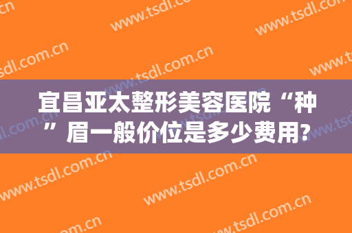 宜昌亚太整形美容医院“种”眉一般价位是多少费用?好不好?(宜昌亚太整形医院价格表)