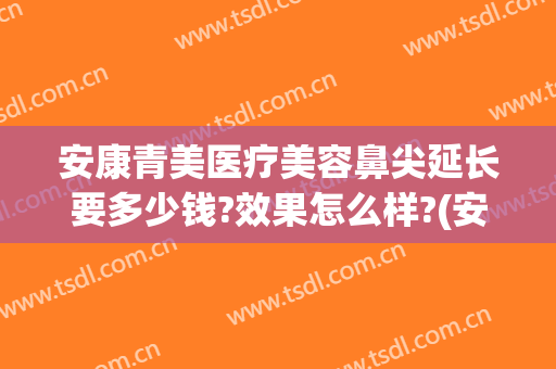 安康青美医疗美容鼻尖延长要多少钱?效果怎么样?(安康青美医疗美容鼻尖延长要多少钱?效果怎么样呢)