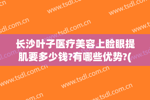 长沙叶子医疗美容上睑眼提肌要多少钱?有哪些优势?(长沙叶子美容整形医院)