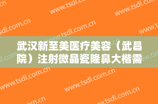 武汉新至美医疗美容（武昌院）注射微晶瓷隆鼻大楷需要多少费用?可靠吗?