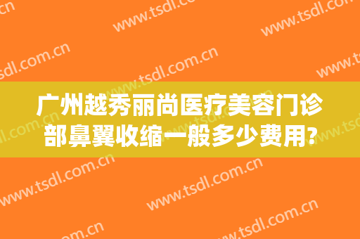 广州越秀丽尚医疗美容门诊部鼻翼收缩一般多少费用?需要多久恢复?(广州丽尚整形美容门诊部)