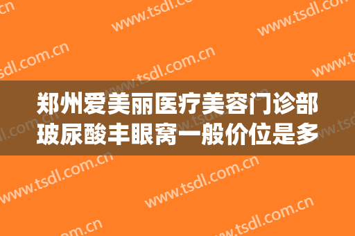郑州爱美丽医疗美容门诊部玻尿酸丰眼窝一般价位是多少钱?靠谱吗?(郑州爱美丽医疗美容医院怎么样)