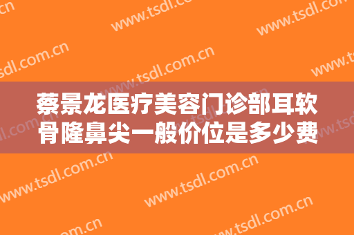 蔡景龙医疗美容门诊部耳软骨隆鼻尖一般价位是多少费用?有哪些优势?