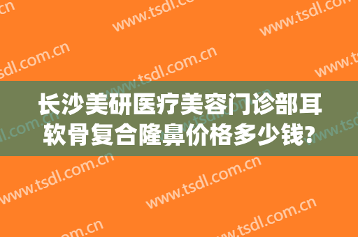 长沙美研医疗美容门诊部耳软骨复合隆鼻价格多少钱?有哪些优势?(上海耳软骨隆鼻多少钱)