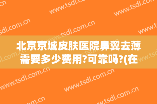 北京京城皮肤医院鼻翼去薄需要多少费用?可靠吗?(在北京整个鼻子得多少钱)