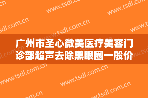 广州市圣心微美医疗美容门诊部超声去除黑眼圈一般价位是多少钱?靠谱吗?