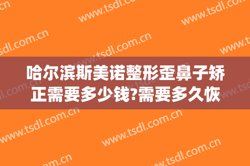 哈尔滨斯美诺整形歪鼻子矫正需要多少钱?需要多久恢复?(哈尔滨斯美诺整形医院地址)