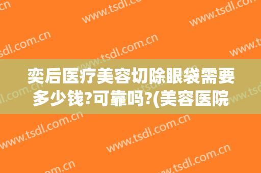 奕后医疗美容切除眼袋需要多少钱?可靠吗?(美容医院去眼袋多少钱)