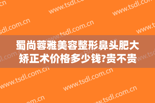 蜀尚蓉雅美容整形鼻头肥大矫正术价格多少钱?贵不贵?(蜀尚蓉雅整形医院地址)