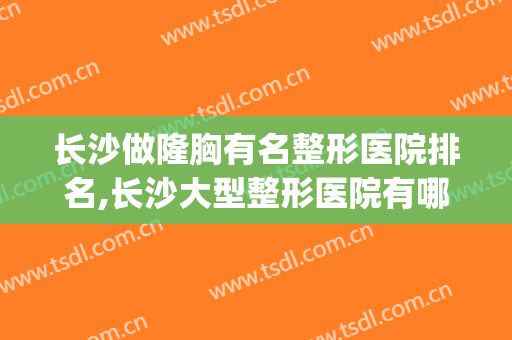 长沙做隆胸有名整形医院排名,长沙大型整形医院有哪些(长沙正规整形医院有哪几家)