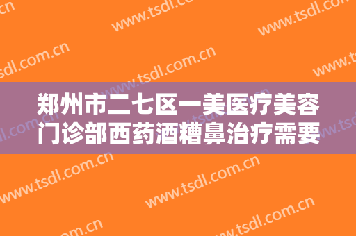 郑州市二七区一美医疗美容门诊部西药酒糟鼻治疗需要多少费用?靠谱吗?