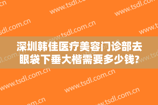 深圳韩佳医疗美容门诊部去眼袋下垂大楷需要多少钱?可靠吗?