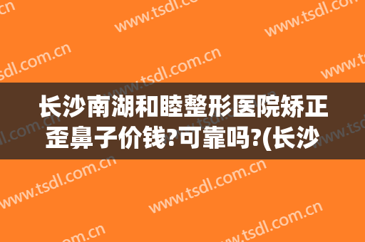 长沙南湖和睦整形医院矫正歪鼻子价钱?可靠吗?(长沙湘雅医院整形鼻子)