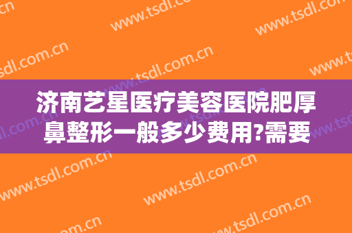 济南艺星医疗美容医院肥厚鼻整形一般多少费用?需要多久恢复?(济南艺星整形价格表)
