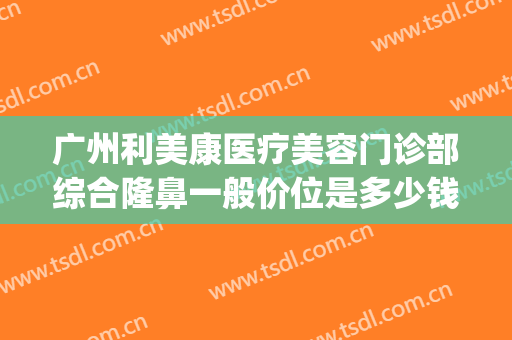 广州利美康医疗美容门诊部综合隆鼻一般价位是多少钱?可靠吗?(利美康整容)