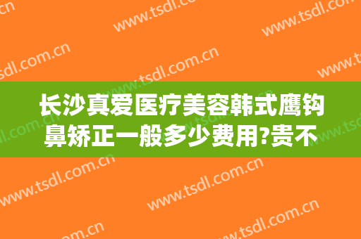 长沙真爱医疗美容韩式鹰钩鼻矫正一般多少费用?贵不贵?(鹰钩鼻矫正怎么做)