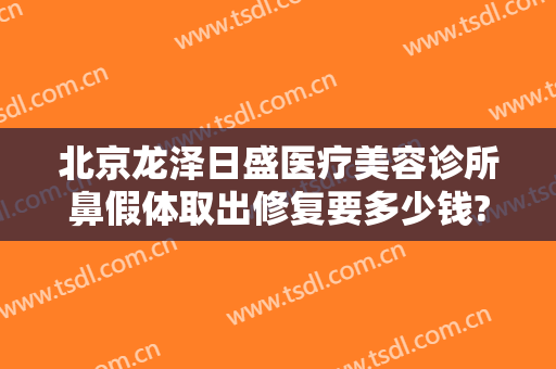 北京龙泽日盛医疗美容诊所鼻假体取出修复要多少钱?效果怎么样?