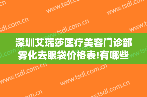 深圳艾瑞莎医疗美容门诊部雾化去眼袋价格表!有哪些优势?(深圳艾瑞莎医疗美容门诊部有限公司)