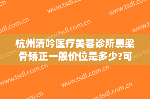 杭州清吟医疗美容诊所鼻梁骨矫正一般价位是多少?可靠吗?(鼻梁矫正价格)