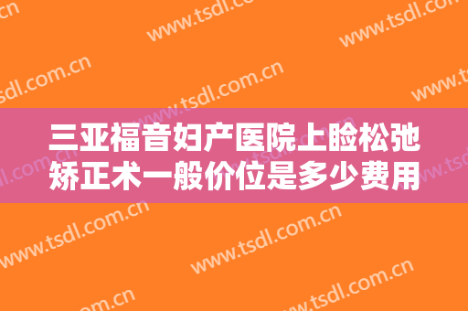 三亚福音妇产医院上睑松弛矫正术一般价位是多少费用?有哪些优势?