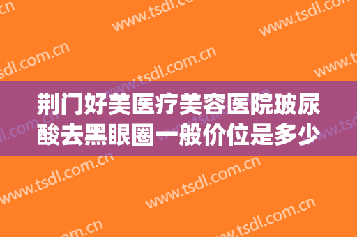 荆门好美医疗美容医院玻尿酸去黑眼圈一般价位是多少钱?怎么样?(荆门市最好的美容医院)
