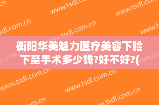 衡阳华美魅力医疗美容下睑下至手术多少钱?好不好?(衡阳华美整形电话)