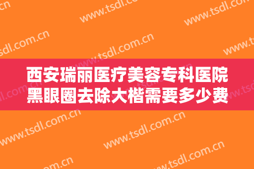 西安瑞丽医疗美容专科医院黑眼圈去除大楷需要多少费用?有哪些优势?