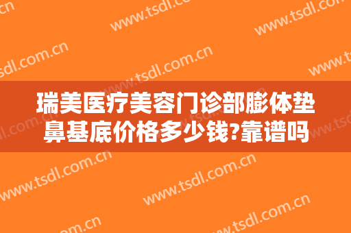 瑞美医疗美容门诊部膨体垫鼻基底价格多少钱?靠谱吗?