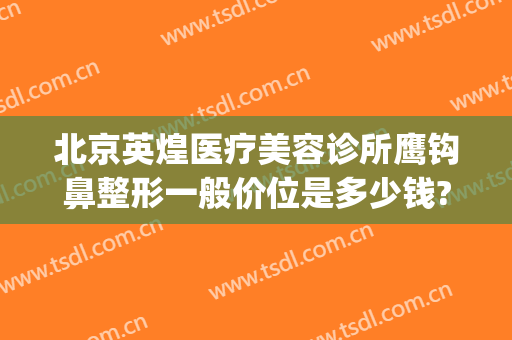 北京英煌医疗美容诊所鹰钩鼻整形一般价位是多少钱?怎么样?(英煌医疗整形医院)
