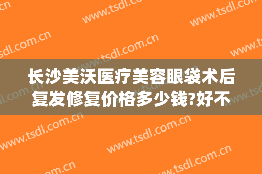 长沙美沃医疗美容眼袋术后复发修复价格多少钱?好不好?(长沙美沃医疗美容医院)