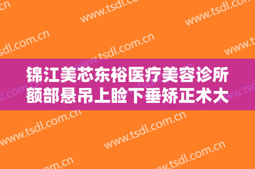 锦江美芯东裕医疗美容诊所额部悬吊上睑下垂矫正术大楷需要多少钱?有哪些优势?