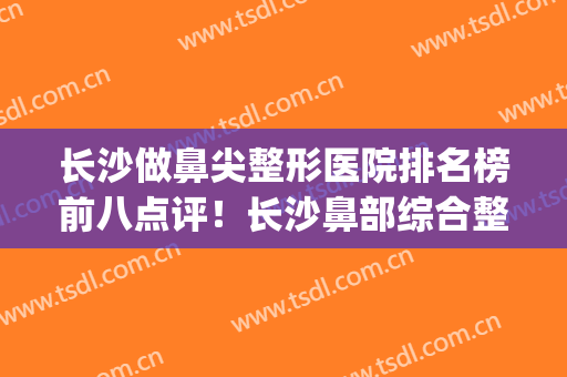 长沙做鼻尖整形医院排名榜前八点评！长沙鼻部综合整形(长沙鼻尖整形价格)