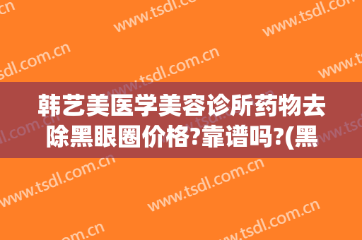韩艺美医学美容诊所药物去除黑眼圈价格?靠谱吗?(黑眼圈可以通过医美去除吗)