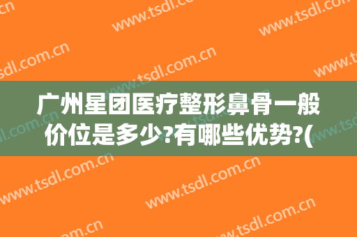 广州星团医疗整形鼻骨一般价位是多少?有哪些优势?(广州星团医美是正规吗?)