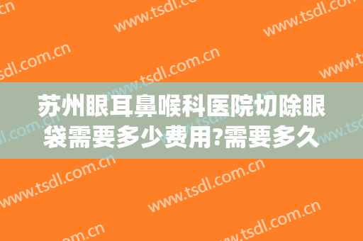 苏州眼耳鼻喉科医院切除眼袋需要多少费用?需要多久恢复?(苏州市立医院去眼袋多少钱)
