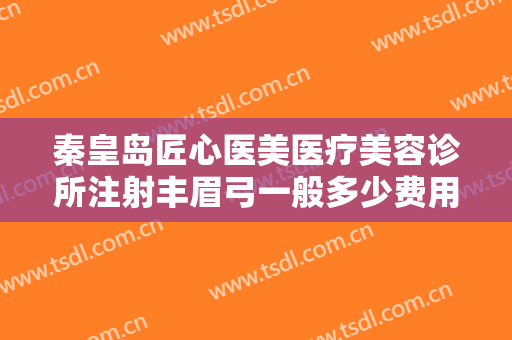 秦皇岛匠心医美医疗美容诊所注射丰眉弓一般多少费用?好不好?