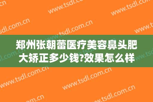 郑州张朝蕾医疗美容鼻头肥大矫正多少钱?效果怎么样?(郑州张朝蕾整形医生)