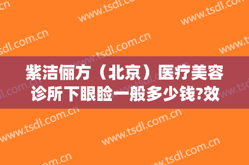 紫洁俪方（北京）医疗美容诊所下眼睑一般多少钱?效果怎么样?(紫洁医疗美容整形医院)