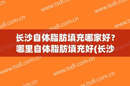 长沙自体脂肪填充哪家好？哪里自体脂肪填充好(长沙自体脂肪面部填充价格)