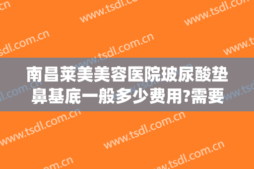 南昌莱美美容医院玻尿酸垫鼻基底一般多少费用?需要多久恢复?(鼻基底玻尿酸多少钱)