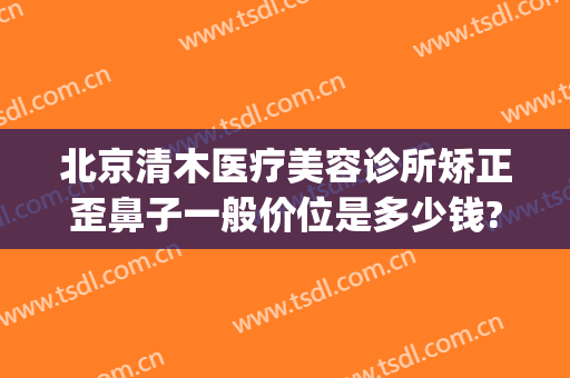 北京清木医疗美容诊所矫正歪鼻子一般价位是多少钱?需要多久恢复?(清木整形整容医疗美容诊所)