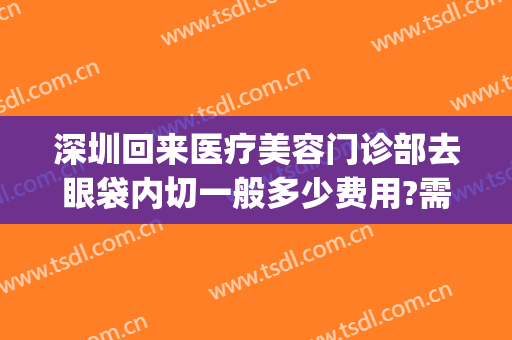 深圳回来医疗美容门诊部去眼袋内切一般多少费用?需要多久恢复?(深圳去眼袋美容医院)