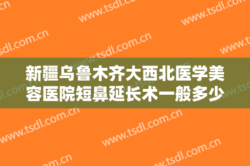 新疆乌鲁木齐大西北医学美容医院短鼻延长术一般多少费用?有哪些优势?