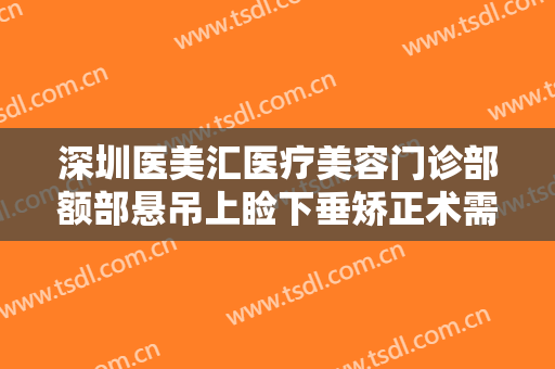 深圳医美汇医疗美容门诊部额部悬吊上睑下垂矫正术需要多少钱?有哪些优势?