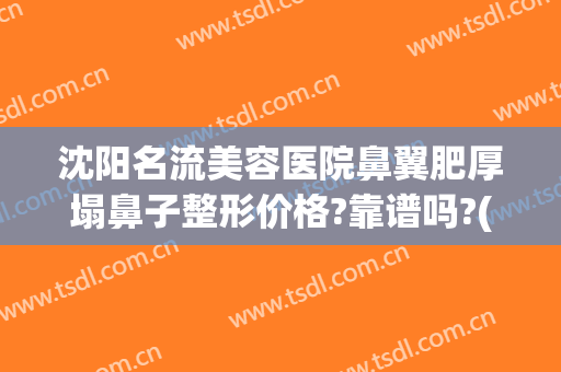 沈阳名流美容医院鼻翼肥厚塌鼻子整形价格?靠谱吗?(沈阳隆鼻比较好的医院)
