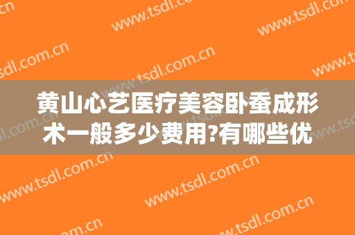 黄山心艺医疗美容卧蚕成形术一般多少费用?有哪些优势?(黄山心艺医疗美容怎么样)
