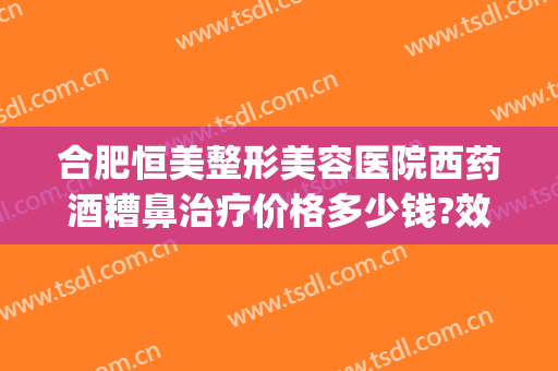 合肥恒美整形美容医院西药酒糟鼻治疗价格多少钱?效果怎么样?(酒糟鼻治疗费用多少)