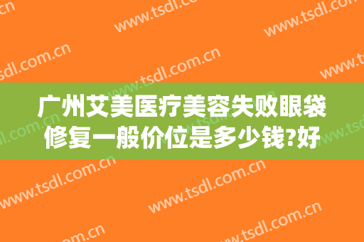 广州艾美医疗美容失败眼袋修复一般价位是多少钱?好不好?(医美去眼袋能维持多久)