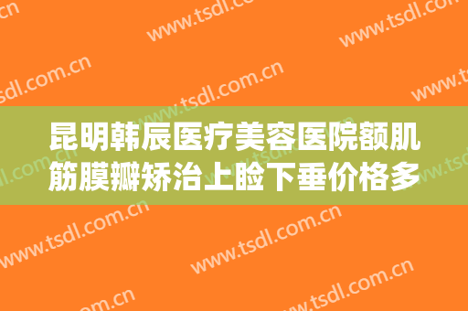 昆明韩辰医疗美容医院额肌筋膜瓣矫治上睑下垂价格多少钱?可靠吗?(昆明韩辰整形医院三甲医院)
