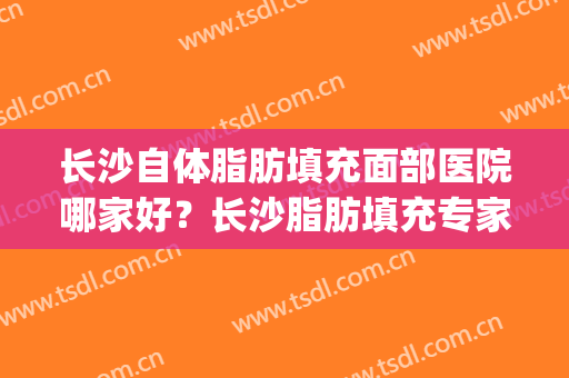 长沙自体脂肪填充面部医院哪家好？长沙脂肪填充专家(长沙自体脂肪填充医院哪种好)